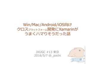 Win/Mac/Android/iOS向け
クロスプラットフォーム開発にXamarinが
うまくハマりそうだった話
JXUGC #13 東京
2016/5/7 @_pochi
 