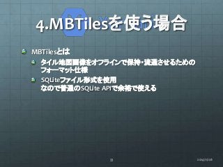 4.MBTilesを使う場合 
MBTilesとは 
タイル地図画像をオフラインで保持・流通させるための 
フォーマット仕様 
SQLiteファイル形式を使用 
なので普通のSQLite APIで余裕で使える 
33 2014/11/08 
 