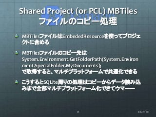 Shared Project (or PCL) MBTiles 
ファイルのコピー処理 
MBTilesファイルはEmbededResourceを使ってプロジェ 
クトに含める 
MBTilesファイルのコピー先は 
System.Enviro...