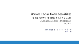 Xamarin + Azure Mobile Appsの現実
第２章「オフライン同期」の光とちょっと影
JXUGC #23 Xamarin 無料化一周年記念勉強会！
2017.05.27
株式会社ケイ・ジェイ・システムズ
藤森 智
 