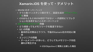 Xamarin.iOS を使って・デメリット 
• MVVM のオーバーヘッド 
• クラス数/インスタンス数が多く、画面生成のパフォーマン 
スに難儀 
• iOSはもともとMVVM設計ではない → 内部的にリフレク 
ションを多用することのオーバーヘッド 
• iOS でのメモリリーク問題 
• どう頑張ってもメモリリークを駆逐できない 
• GC の問題 
• 基本的な対策はとりつつ、今後のXamarin社の対応に期 
待 
• エンジニアの問題 
• チームメンバーが多いと、どうしてもメモリリーク対応 
漏れが発生する 
※ iOS/Objective-C 開発と比較した場合 
 
