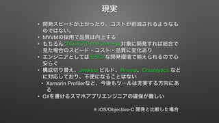 現実 
• 開発スピードが上がったり、コストが削減されるようなも 
のではない。 
• MVVMの採用で品質は向上する 
• もちろんクロスプラットフォーム対象に開発すれば総合で 
見た場合のスピード・コスト・品質に変化あり 
• エンジニアとしてはモダンな開発環境で揃えられるので心 
安らぐ 
• 構成切り替え、Jenkins ビルド、Reveal、Crashlytics など 
に対応しており、不便になることはない 
• Xamarin Profilerなど、今後もツールは充実する方向にあ 
る 
• C#を書けるスマホアプリエンジニアの確保が難しい 
※ iOS/Objective-C 開発と比較した場合 
 