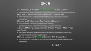 調べる 
• c# - Xamarin iOS memory leaks everywhere - Stack Overflow 
• http://stackoverflow.com/questions/25532870/xamarin-ios-memory-leaks-everywhere 
• Best way to recursively dispose UIViews in Xamarin iOS 
• http://education-eco.blogspot.jp/2014/08/best-way-to-recursively-dispose-uiviews. 
html 
• Memory and Performance Best Practices | Xamarin 
• http://developer.xamarin.com/guides/cross-platform/ 
deployment,_testing,_and_metrics/memory_perf_best_practices/ 
• Advanced Memory Management on iOS and Android - Mark Probst 
and Rodri… 
• http://www.slideshare.net/Xamarin/advanced-memory-management-on-ios-and-android- 
mark-probst-and-rodrigo-kumpera 
• Memory Management Pitfalls in Xamarin iOS - Introduction 
• http://bluetubeinc.com/blog/2013/6/memory-management-pitfalls-in-xamarin-ios-introduction 
奥が深そう 
 