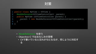 対策 
1 public class MyView : UIView { 
2 WeakReference<UIViewController> _parent; 
3 public MyView (UIViewController parent) { 
4 _parent = new WeakReference<UIViewController>(parent); 
5 } 
6 } 
• WeakReference を使う 
• Objective-C ではおなじみの習慣 
• C#で書いていると忘れがちになるが、同じように対応す 
る 
 