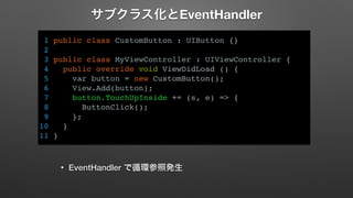 サブクラス化とEventHandler 
1 public class CustomButton : UIButton {} 
2 
3 public class MyViewController : UIViewController { 
4 public override void ViewDidLoad () { 
5 var button = new CustomButton(); 
6 View.Add(button); 
7 button.TouchUpInside += (s, e) => { 
8 ButtonClick(); 
9 }; 
10 } 
11 } 
• EventHandler で循環参照発生 
 