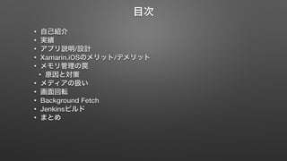 目次 
• 自己紹介 
• 実績 
• アプリ説明/設計 
• Xamarin.iOSのメリット/デメリット 
• メモリ管理の罠 
• 原因と対策 
• メディアの扱い 
• 画面回転 
• Background Fetch 
• Jenkinsビルド 
• まとめ 
 