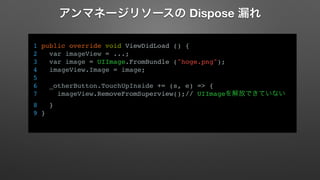 アンマネージリソースの Dispose 漏れ 
1 public override void ViewDidLoad () { 
2 var imageView = ...; 
3 var image = UIImage.FromBundle ("hoge.png"); 
4 imageView.Image = image; 
5 
6 _otherButton.TouchUpInside += (s, e) => { 
7 imageView.RemoveFromSuperview();// UIImageを解放できていない 
8 } 
9 } 
 