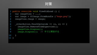 対策 
1 public override void ViewDidLoad () { 
2 var imageView = ...; 
3 var image = UIImage.FromBundle ("hoge.png"); 
4 imageView.Image = image; 
5 
6 _otherButton.TouchUpInside += (s, e) => { 
7 imageView.RemoveFromSuperview(); 
8 imageView.Dispose(); 
9 image.Dispose(); // すぐに解放する 
10 } 
11 } 
 