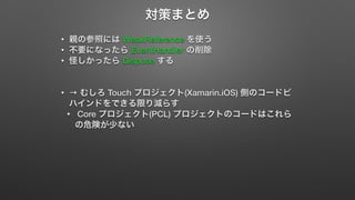 対策まとめ 
• 親の参照には WeakReference を使う 
• 不要になったら EventHandler の削除 
• 怪しかったら Dispose する 
• → むしろ Touch プロジェクト(Xamarin.iOS) 側のコードビ 
ハインドをできる限り減らす 
• Core プロジェクト(PCL) プロジェクトのコードはこれら 
の危険が少ない 
 