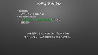 メディアの扱い 
• 動画撮影 
• プラグインを独自実装 
• PlatformService 
• プラットフォーム固有の機能について 
• 機能紹介 
DIを使うことで、Core プロジェクトから 
プラットフォームの機能を扱えるようにする。 
 