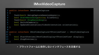IMvxVideoCapture 
1 public interface IMvxVideoCapture 
2 { 
3 Task<bool> SetupCaptureSessionAsync(); 
4 bool StartRecording(string filePath); 
5 Task<bool> StopRecording(); 
6 bool SwitchCamera(); 
7 bool UpdateOrientation(VideoOrientation orientation); 
8 } 
9 
10 public interface IMvxVideoCapture<TPreviewView> : IMvxVideoCapture 
11 { 
12 bool StartPreview(IMvxVideoDisplay<TPreviewView> display); 
13 bool StopPreview(); 
14 } 
• プラットフォームに依存しないインタフェースを定義する 
 
