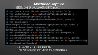 MvxVideoCapture 
初期化からプレビュー開始まで(part2) 
11 var queue = new DispatchQueue("CaptureBuffer"); 
12 var videoOutput = new AVCaptureVideoDataOutput(); 
13 session.AddOutput(videoOutput); 
14 videoOutput.SetSampleBufferDelegate(this, queue); 
15 var connection = 
videoOutput.ConnectionFromMediaType(AVMediaType.Video); 
16 connection.VideoOrientation = 
GetCaptureOrientation(_currentOrientation); 
17 var audioOutput = new AVCaptureAudioDataOutput(); 
18 session.AddOutput(audioOutput); 
19 audioOutput.SetSampleBufferDelegateQueue(this, queue); 
20 var previewLayer = new AVCaptureVideoPreviewLayer(session); 
21 session.StartRunning(); 
• Touch プロジェクト側で実装を書く 
• iOS AVFoundation クラスを C# からそのまま扱える 
 