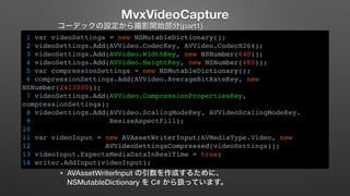 MvxVideoCapture 
コーデックの設定から撮影開始部分(part1) 
1 var videoSettings = new NSMutableDictionary(); 
2 videoSettings.Add(AVVideo.CodecKey, AVVideo.CodecH264); 
3 videoSettings.Add(AVVideo.WidthKey, new NSNumber(640)); 
4 videoSettings.Add(AVVideo.HeightKey, new NSNumber(480)); 
5 var compressionSettings = new NSMutableDictionary(); 
6 compressionSettings.Add(AVVideo.AverageBitRateKey, new 
NSNumber(2413000)); 
7 videoSettings.Add(AVVideo.CompressionPropertiesKey, 
compressionSettings); 
8 videoSettings.Add(AVVideo.ScalingModeKey, AVVideoScalingModeKey. 
9 ResizeAspectFill); 
10 
11 var videoInput = new AVAssetWriterInput(AVMediaType.Video, new 
12 AVVideoSettingsCompressed(videoSettings)); 
13 videoInput.ExpectsMediaDataInRealTime = true; 
14 writer.AddInput(videoInput); 
• AVAssetWriterInput の引数を作成するために、 
NSMutableDictionary を C# から扱っています。 
 