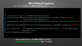 MvxVideoCapture 
コーデックの設定から撮影開始部分(part2) 
15 
16 var audioSettings = new NSMutableDictionary(); 
17 audioSettings.Add(AVAudioSettings.AVFormatIDKey, NSNumber.FromInt32((int) 
18 AudioFormatType.MPEG4AAC)); 
19 audioSettings.Add(AVAudioSettings.AVNumberOfChannelsKey, NSNumber.FromInt16(2)) 
20 ; 
21 audioSettings.Add(AVAudioSettings.AVSampleRateKey, NSNumber.FromFloat(44100.0f) 
22 ); 
23 var audioInput = new AVAssetWriterInput(AVMediaType.Audio, new AudioSettings( 
24 audioSettings)); 
25 writer.AddInput(audioInput); 
• AVAssetWriterInput の引数を作成するために、 
NSMutableDictionary を C# から扱っています。 
 