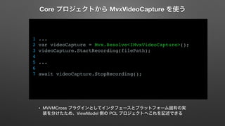 Core プロジェクトから MvxVideoCapture を使う 
1 ... 
2 var videoCapture = Mvx.Resolve<IMvxVideoCapture>(); 
3 videoCapture.StartRecording(filePath); 
4 
5 ... 
6 
7 await videoCapture.StopRecording(); 
• MVVMCross プラグインとしてインタフェースとプラットフォーム固有の実 
装を分けたため、ViewModel 側の PCL プロジェクトへこれを記述できる 
 