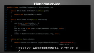 PlatformService 
1 public class TouchPlatformService : IPlatformService 
2 { 
3 public IMediaFile GetMediaFile(string path) 
4 { 
5 return new TouchMediaFile(path); 
6 } 
7 
8 public async Task Share(string shareText) 
9 { 
10 var items = new NSObject[] { 
11 new NSString(shareText) 
12 }; 
13 var activity = new UIActivityViewController(items, null); 
14 var vc = ...; 
15 ... 
16 await vc.PresentViewControllerAsync(activity, true); 
17 } 
18 
19 public string VersionName() 
20 { 
21 return NSBundle.MainBundle.ObjectForInfoDictionary("CFBundleVersion"). 
22 ToString(); 
23 } 
24 
25 ... 
• プラットフォーム固有の機能を呼び出すユーティリティサービ 
ス 
 