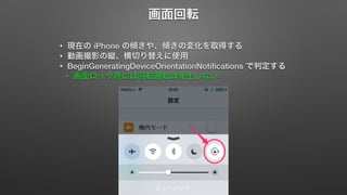 画面回転 
• 現在の iPhone の傾きや、傾きの変化を取得する 
• 動画撮影の縦、横切り替えに使用 
• BeginGeneratingDeviceOrientationNotifications で判定する 
• 画面ロック時には回転通知は発生しない 
 