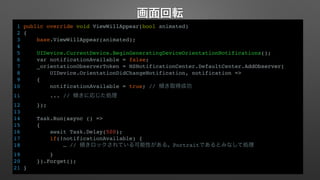 画面回転 
1 public override void ViewWillAppear(bool animated) 
2 { 
3 base.ViewWillAppear(animated); 
4 
5 UIDevice.CurrentDevice.BeginGeneratingDeviceOrientationNotifications(); 
6 var notificationAvailable = false; 
7 _orientationObserverToken = NSNotificationCenter.DefaultCenter.AddObserver( 
8 UIDevice.OrientationDidChangeNotification, notification => 
9 { 
10 notificationAvailable = true; // 傾き取得成功 
11 ... // 傾きに応じた処理 
12 }); 
13 
14 Task.Run(async () => 
15 { 
16 await Task.Delay(500); 
17 if(!notificationAvailable) { 
18 … // 傾きロックされている可能性がある。Portraitであるとみなして処理 
19 } 
20 }).Forget(); 
21 } 
 
