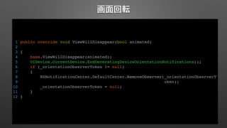 画面回転 
1 public override void ViewWillDisappear(bool animated) 
2 
3 { 
4 base.ViewWillDisappear(animated); 
5 UIDevice.CurrentDevice.EndGeneratingDeviceOrientationNotifications(); 
6 if (_orientationObserverToken != null) 
7 { 
8 NSNotificationCenter.DefaultCenter.RemoveObserver(_orientationObserverT 
9 oken); 
10 _orientationObserverToken = null; 
11 } 
12 } 
 
