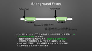 Background Fetch 
• iOS7 以上で、バックグラウンドのアプリが一定期間ごとに起動し、な 
んらかの処理を実行できる機能 
• 起動の間隔はOSが決定するため、指定することはできない 
• 30秒間のみ処理可能であり、できることは限られてくる 
• 主にAPIとの通信で、データ更新をチェックするための機能 
• 30秒を過ぎるとプロセスが殺される 
 