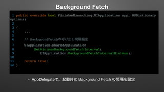 Background Fetch 
1 public override bool FinishedLaunching(UIApplication app, NSDictionary 
options) 
2 
3 { 
4 ... 
5 
6 // BackgrondFetchの呼び出し間隔指定 
7 UIApplication.SharedApplication 
8 .SetMinimumBackgroundFetchInterval( 
9 UIApplication.BackgroundFetchIntervalMinimum); 
10 
11 return true; 
12 } 
• AppDelegateで、起動時に Background Fetch の間隔を設定 
 
