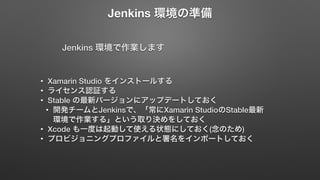 Jenkins 環境の準備 
Jenkins 環境で作業します 
• Xamarin Studio をインストールする 
• ライセンス認証する 
• Stable の最新バージョンにアップデートしておく 
• 開発チームとJenkinsで、「常にXamarin StudioのStable最新 
環境で作業する」という取り決めをしておく 
• Xcode も一度は起動して使える状態にしておく(念のため) 
• プロビジョニングプロファイルと署名をインポートしておく 
 