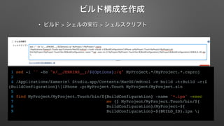 ビルド構成を作成 
• ビルド > シェルの実行 > シェルスクリプト 
1 sed -i '' -Ee "s/__JENKINS__;/${Options};/g" MyProject.*/MyProject.*.csproj 
2 
4 /Applications/Xamarin Studio.app/Contents/MacOS/mdtool -v build -t:Build -c:$ 
(BuildConfiguration}|iPhone -p:MyProject.Touch MyProject/MyProject.sln 
5 
6 find MyProject/MyProject.Touch/bin/${BuildConfiguration} -name '*.ipa' -exec 
7 mv {} MyProject/MyProject.Touch/bin/${ 
8 BuildConfiguration}/MyProject-${ 
9 BuildConfiguration}-${BUILD_ID}.ipa ; 
 
