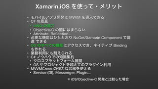 Xamarin.iOS を使って・メリット 
• モバイルアプリ開発に MVVM を導入できる 
• C# の恩恵 
• LINQ の威力 
• Objective-C の闇にはまらない 
• Attribute, Reflection... 
• 必要な機能はひととおり NuGet/Xamarin Component で調 
達 できる 
• OS のすべての機能にアクセスでき、ネイティブ Binding 
も作れる 
• 業務利用にも耐えられる 
• C# ノウハウでの知識集約 
• クロスプラットフォーム展開 
• OS やプロジェクトを越えてのプラグイン利用 
• MVVMCross の強力な武器を使える 
• Service (DI), Messenger, Plugin... 
※ iOS/Objective-C 開発と比較した場合 
 