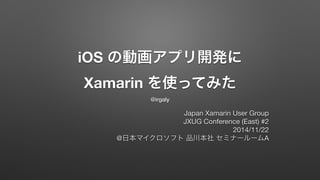 iOS の動画アプリ開発に 
Xamarin を使ってみた 
@irgaly 
Japan Xamarin User Group 
JXUG Conference (East) #2 
2014/11/22 
@日本マイクロソフト 品川本社 セミナールームA 
 