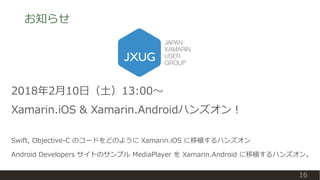 お知らせ
16
2018年2月10日（土）13:00〜
Xamarin.iOS & Xamarin.Androidハンズオン！
Swift, Objective-C のコードをどのように Xamarin.iOS に移植するハンズオン
Android Developers サイトのサンプル MediaPlayer を Xamarin.Android に移植するハンズオン。
 