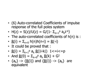 • (6) Auto-correlated Coefficients of impulse
response of the full poles system
• H(z) = S(z)/U(z) = G/(1- Σk=1 k
p a z-k)
• The auto-correlated coefficients of h(n) is :
• R(i) = Σn=0 h(n)h(n-i) = R(-i)
• It could be proved that :
k=1 k
• R(i) = Σ p a R(|i-k|) 1<=i<=p
• And R(0) = Σk=0 k
p a R(k) + G2
• {ak} -> {R(i)} and {R(i)} -> {ak} are
equivalent
 