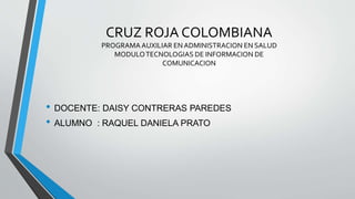 CRUZ ROJA COLOMBIANA
PROGRAMA AUXILIAR EN ADMINISTRACION EN SALUD
MODULOTECNOLOGIAS DE INFORMACION DE
COMUNICACION
• DOCENTE: DAISY CONTRERAS PAREDES
• ALUMNO : RAQUEL DANIELA PRATO
 