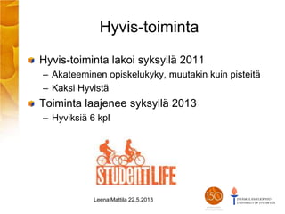 Hyvis-toiminta
Hyvis-toiminta lakoi syksyllä 2011
– Akateeminen opiskelukyky, muutakin kuin pisteitä
– Kaksi Hyvistä
Toiminta laajenee syksyllä 2013
– Hyviksiä 6 kpl
Leena Mattila 22.5.2013
 