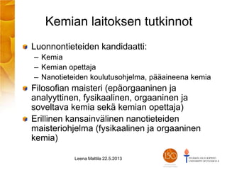 Kemian laitoksen tutkinnot
Luonnontieteiden kandidaatti:
– Kemia
– Kemian opettaja
– Nanotieteiden koulutusohjelma, pääaineena kemia
Filosofian maisteri (epäorgaaninen ja
analyyttinen, fysikaalinen, orgaaninen ja
soveltava kemia sekä kemian opettaja)
Erillinen kansainvälinen nanotieteiden
maisteriohjelma (fysikaalinen ja orgaaninen
kemia)
Leena Mattila 22.5.2013
 