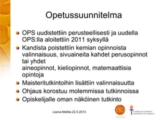 Opetussuunnitelma
OPS uudistettiin perusteellisesti ja uudella
OPS:lla aloitettiin 2011 syksyllä
Kandista poistettiin kemian opinnoista
valinnaisuus, sivuaineita kahdet perusopinnot
tai yhdet
aineopinnot, kieliopinnot, matemaattisia
opintoja
Maisteritutkintoihin lisättiin valinnaisuutta
Ohjaus korostuu molemmissa tutkinnoissa
Opiskelijalle oman näköinen tutkinto
Leena Mattila 22.5.2013
 