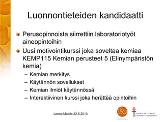Luonnontieteiden kandidaatti
Perusopinnoista siirrettiin laboratoriotyöt
aineopintoihin
Uusi motivointikurssi joka soveltaa kemiaa
KEMP115 Kemian perusteet 5 (Elinympäristön
kemia)
– Kemian merkitys
– Käytännön sovellukset
– Kemian ilmiöt käytännössä
– Interaktiivinen kurssi joka herättää opintoihin
Leena Mattila 22.5.2013
 