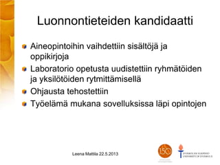 Luonnontieteiden kandidaatti
Aineopintoihin vaihdettiin sisältöjä ja
oppikirjoja
Laboratorio opetusta uudistettiin ryhmätöiden
ja yksilötöiden rytmittämisellä
Ohjausta tehostettiin
Työelämä mukana sovelluksissa läpi opintojen
Leena Mattila 22.5.2013
 