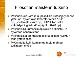 Filosofian maisterin tutkinto
Valinnaisuus korostuu, pakollisia kursseja yleensä
yksi 6op, syventäviä laboratoriotöitä 10-20
op, työelämäkurssi 3 op, HOPS 1op sekä
erikoistyö + gradu 40 op (yht. 60-70 op)
Valinnaisilla kursseilla opiskelija erikoistuu ja
syventää osaamistaan
Valinnaisista opinnoista keskustellaan HOPS:n
teos yhteydessä
Myös muita kuin kemian opintoja mahtuu
tutkintoon myös
Leena Mattila 22.5.2013
 