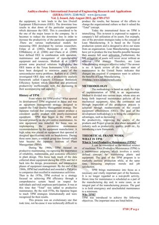 Aaditya choubey / International Journal of Engineering Research and Applications
                          (IJERA) ISSN: 2248-9622 www.ijera.com
                         Vol. 2, Issue4, July-August 2012, pp.1709-1713
the equipment, in turn leads to the less Overall          produce the results, but because of the efforts to
Equipment Effectiveness (OEE). The downtime loss          change the organizational culture so that it valued the
results in shut down of the particular equipment          “Total” concept.
which decreases the OEE. This is considered to be                   Today the international focus on TPM is
the one of the major losses to the company. So it         intensifying. This in-terest is expressed to support a
becomes to reduce the downtime loss in order to           company’s full utilization of its assets. For example,
increase the productivity of the particular equipment     one of the prevalent strategies today is the concept of
.There are various mathematical models for                Lean Manufacturing. It is based on the Toyota
measuring OEE developed by various researchers.           production system and is designed to drive out waste
Felipe et al. (2002), Hernandez et al. (2006)             from an organization. Lean Manufacturing strategies
EIMekkawy et al. (2006) and Charu et al. (2000)           have yet to produce the true benefits possible because
have defined OEE in combination with operation,           they assume full asset utilization. Furthermore, the
maintenance and management of manufacturing               full utilization of assets will never occur without an
equipment and resources. Muthiah et al. (2007)            effective TPM strategy. Therefore, are Lean
present some practical solutions highlighting the         Manufacturing strategies effective today? The answer
OEE teams at the Texas Instruments, USA which             is no. A quick review of the current state of
have been designed to minimize many of the                maintenance in the United States indicates that
semiconductor metric problems. Rathore et al. (2005)      changes are required if companies want to achieve
investigated OEE data with a productivity analysis        the benefits of Lean Manufacturing.
framework called Capacity Utilization Bottleneck          (httphttp://www.reliabilityweb.com)
Efficiency System which identified and prioritized
productivity inefficiencies with the decreasing in        METHODOLOGIY
their accompanying tool capacity.                                  The methodology is based on study the steps
                                                          of implementation of TPM in an organisation.
History of TPM                                            Method is divided into various steps, whose aims are
         From where did TPM evolve? What spurred          bring forth improved maintenance policies of the
its development? TPM originated in Japan and was          mechanical equipment. Also, the continuous and
an equipment management strategy designed to              through inspection of the production process is
support the Total Quality Management strategy. The        achieved through measurements of the overall
Japanese realized that companies cannot produce a         equipment effectiveness (OEE). The goal of the
consistent quality product with poorly-maintained         development methodology is to bring the competitive
equipment. TPM thus began in the 1950s and                advantages, such as increasing
focused primarily on the pre-ventive maintenance. As      the productivity, improving the quality of the
new equipment was installed, the focus was on             products and Project gives an idea about outcomes of
implementing       the     preventive     maintenance     industry such as productivity, quality, profit etc., by
recommendations by the equipment manufacturer. A          introducing a new framework.
high value was placed on equipment that operated at
designed specifications with no breakdowns. During        THEORTICAL FRAME WORK
these same years, a research group was formed which       WHAT IS TPM
later became the Japanese Institute of Plant              What is Total Productive Maintenance (TPM)?
Management (JIPM).                                                  It can be considered as the medical science
         During the 1960s, TPM focused on                 of machines. Total Productive Maintenance (TPM) is
productive maintenance, rec-ognizing the importance       a maintenance program, which involves a newly
of reliability, maintenance, and economic efficiency      defined concept for maintaining plants and
in plant design. This focus took much of the data         equipment. The goal of the TPM program is to
collected about equipment during the 1950s and fed it     markedly increase production while, at the same
back into the design, procurement, and construction       time, increasing employee morale and job
phases of equipment management. By the end of the         satisfaction.
1960s, JIPM had established and awarded a PM prize                  TPM brings maintenance into focus as a
to companies that excelled in maintenance activities.     necessary and vitally important part of the business.
Then in the 1970s, TPM evolved to a strategy              It is no longer regarded as a non-profit activity.
focused on achieving PM efficiency through a              Down time for maintenance is scheduled as a part of
comprehensive system based on respect for                 the manufacturing day and, in some cases, as an
individuals and total employee participation. It was at   integral part of the manufacturing process. The goal
this time that “Total” was added to productive            is to hold emergency and unscheduled maintenance
maintenance. By the mid-1970s, the Japanese began         to a minimum.
to teach TPM strategies internationally and were          Why TPM?
recognized for their results.                             TPM was introduced to achieve the following
         This process was an evolutionary one that        objectives. The important ones are listed below.
took time, not be-cause it was technically difficult to

                                                                                                1710 | P a g e
 