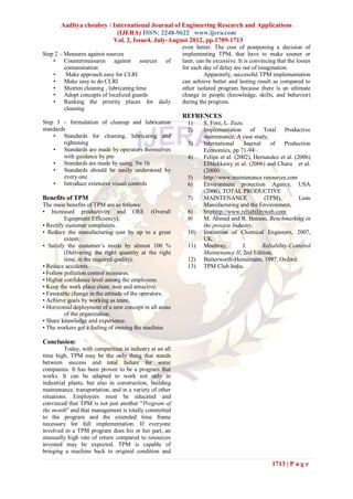 Aaditya choubey / International Journal of Engineering Research and Applications
                          (IJERA) ISSN: 2248-9622 www.ijera.com
                         Vol. 2, Issue4, July-August 2012, pp.1709-1713
                                                         even better. The cost of postponing a decision of
Step 2 – Measures against sources                        implementing TPM, that have to make sooner or
    • Countermeasures against sources of                 later, can be excessive. It is convincing that the losses
         contamination                                   for each day of delay are out of imagination.
    •     Make approach easy for CLRI                              Apparently, successful TPM implementation
    • Make easy to do CLRI                               can achieve better and lasting result as compared to
    • Shorten cleaning , lubricating time                other isolated program because there is an ultimate
    • Adopt concepts of localized guards                 change in people (knowledge, skills, and behavior)
    • Ranking the priority places for daily              during the progress.
         cleaning
                                                         REFRENCES
Step 3 – formulation of cleanup and lubrication            1)     S. Fore, L. Zuze.
standards                                                  2)     Implementation of Total Productive
    • Standards for cleaning, lubricating and                     maintenance, A case study,
         tightening                                        3)     International    Journal    of     Production
    • Standards are made by operators themselves                  Economics, pp 71-94
         with guidance by pm                               4)     Felipe et al. (2002), Hernandez et al. (2006)
    • Standards are made by using 5w 1h                           EIMekkawy et al. (2006) and Charu et al.
    • Standards should be easily understood by                    (2000)
         every one                                         5)     http://www.maintenance resources.com
    • Introduce extensive visual controls                  6)     Environment protection Agency, USA
                                                                  (2006), TOTAL PRODUCTIVE
Benefits of TPM                                            7)     MAINTENANCE               (TPM),         Lean
The main benefits of TPM are as follows:                          Manufacturing and the Environment,
• Increased productivity and OEE (Overall                  8)     httphttp://www.reliabilityweb.com
         Equipment Efficiency).                            9)     M. Ahmad and R. Benson, Benchmarking in
• Rectify customer complaints.                                    the process Industry,
• Reduce the manufacturing cost by up to a great           10)    Institution of Chemical Engineers, 2007,
         extent.                                                  UK.
• Satisfy the customer’s needs by almost 100 %             11)    Moubray,         J.      Reliability-Centered
         (Delivering the right quantity at the right              Maintenance II, 2nd Edition,
         time, in the required quality).                   12)    Butterworth-Heinemann, 1997, Oxford.
• Reduce accidents.                                        13)    TPM Club India.
• Follow pollution control measures.
• Higher confidence level among the employees.
• Keep the work place clean, neat and attractive.
• Favorable change in the attitude of the operators.
• Achieve goals by working as team.
• Horizontal deployment of a new concept in all areas
         of the organization.
• Share knowledge and experience.
• The workers get a feeling of owning the machine.

Conclusion:
         Today, with competition in industry at an all
time high, TPM may be the only thing that stands
between success and total failure for some
companies. It has been proven to be a program that
works. It can be adapted to work not only in
industrial plants, but also in construction, building
maintenance, transportation, and in a variety of other
situations. Employees must be educated and
convinced that TPM is not just another "Program of
the month" and that management is totally committed
to the program and the extended time frame
necessary for full implementation. If everyone
involved in a TPM program does his or her part, an
unusually high rate of return compared to resources
invested may be expected. TPM is capable of
bringing a machine back to original condition and

                                                                                                1713 | P a g e
 