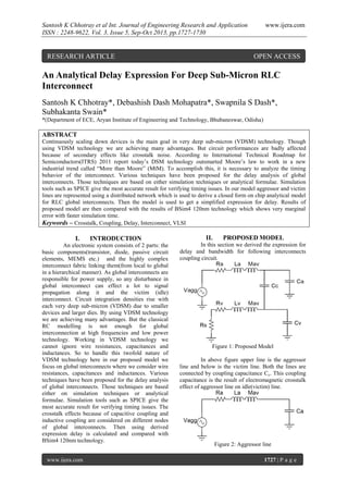 Santosh K Chhotray et al Int. Journal of Engineering Research and Application
ISSN : 2248-9622, Vol. 3, Issue 5, Sep-Oct 2013, pp.1727-1730

RESEARCH ARTICLE

www.ijera.com

OPEN ACCESS

An Analytical Delay Expression For Deep Sub-Micron RLC
Interconnect
Santosh K Chhotray*, Debashish Dash Mohapatra*, Swapnila S Dash*,
Subhakanta Swain*
*(Department of ECE, Aryan Institute of Engineering and Technology, Bhubaneswar, Odisha)

ABSTRACT
Continuously scaling down devices is the main goal in very deep sub-micron (VDSM) technology. Though
using VDSM technology we are achieving many advantages. But circuit performances are badly affected
because of secondary effects like crosstalk noise. According to International Technical Roadmap for
Semiconductors(ITRS) 2011 report today’s DSM technology outsmarted Moore’s law to work in a new
industrial trend called “More than Moore” (MtM). To accomplish this, it is necessary to analyze the timing
behavior of the interconnect. Various techniques have been proposed for the delay analysis of global
interconnects. Those techniques are based on either simulation techniques or analytical formulae. Simulation
tools such as SPICE give the most accurate result for verifying timing issues. In our model aggressor and victim
lines are represented using a distributed network which is used to derive a closed form on chip analytical model
for RLC global interconnects. Then the model is used to get a simplified expression for delay. Results of
proposed model are then compared with the results of BSim4 120nm technology which shows very marginal
error with faster simulation time.
Keywords – Crosstalk, Coupling, Delay, Interconnect, VLSI

I.

INTRODUCTION

An electronic system consists of 2 parts: the
basic components(transistor, diode, passive circuit
elements, MEMS etc.) and the highly complex
interconnect fabric linking them(from local to global
in a hierarchical manner). As global interconnects are
responsible for power supply, so any disturbance in
global interconnect can effect a lot to signal
propagation along it and the victim (idle)
interconnect. Circuit integration densities rise with
each very deep sub-micron (VDSM) due to smaller
devices and larger dies. By using VDSM technology
we are achieving many advantages. But the classical
RC modelling is not enough for global
interconnection at high frequencies and low power
technology. Working in VDSM technology we
cannot ignore wire resistances, capacitances and
inductances. So to handle this twofold nature of
VDSM technology here in our proposed model we
focus on global interconnects where we consider wire
resistances, capacitances and inductances. Various
techniques have been proposed for the delay analysis
of global interconnects. Those techniques are based
either on simulation techniques or analytical
formulae. Simulation tools such as SPICE give the
most accurate result for verifying timing issues. The
crosstalk effects because of capacitive coupling and
inductive coupling are considered on different nodes
of global interconnects. Then using derived
expression delay is calculated and compared with
BSim4 120nm technology.
www.ijera.com

II.

PROPOSED MODEL

In this section we derived the expression for
delay and bandwidth for following interconnects
coupling circuit.

Figure 1: Proposed Model
In above figure upper line is the aggressor
line and below is the victim line. Both the lines are
connected by coupling capacitance Cc. This coupling
capacitance is the result of electromagnetic crosstalk
effect of aggressor line on idle(victim) line.

Figure 2: Aggressor line
1727 | P a g e

 