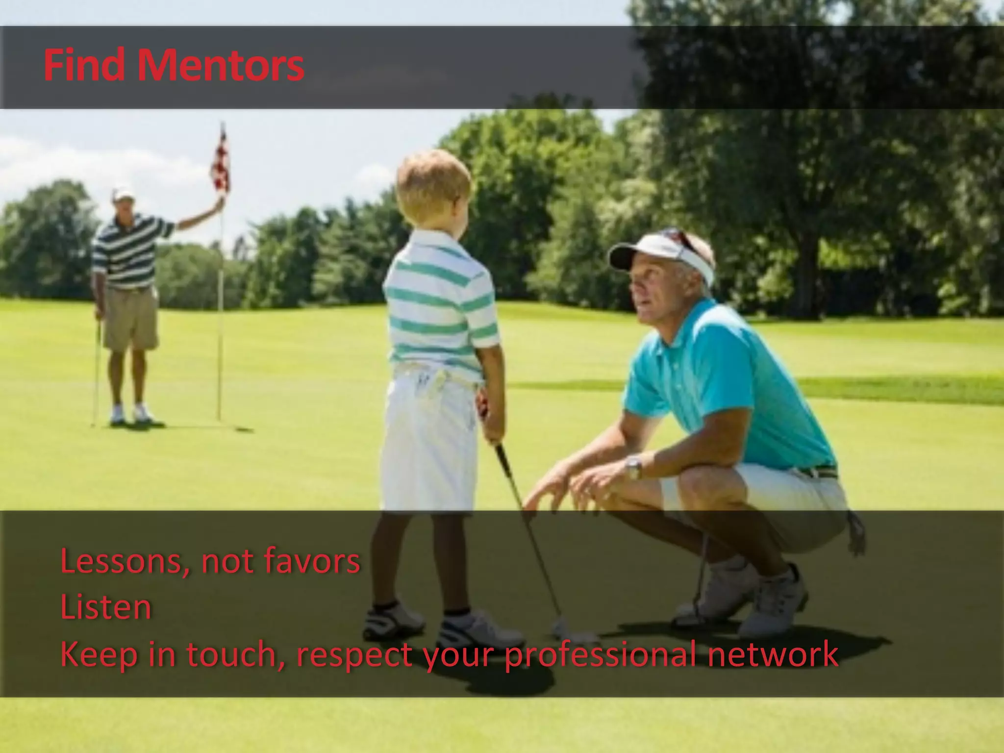 Find	
  Mentors	
  
Lessons,	
  not	
  favors	
  
Listen	
  
Keep	
  in	
  touch,	
  respect	
  your	
  professional	
  network	
  
 