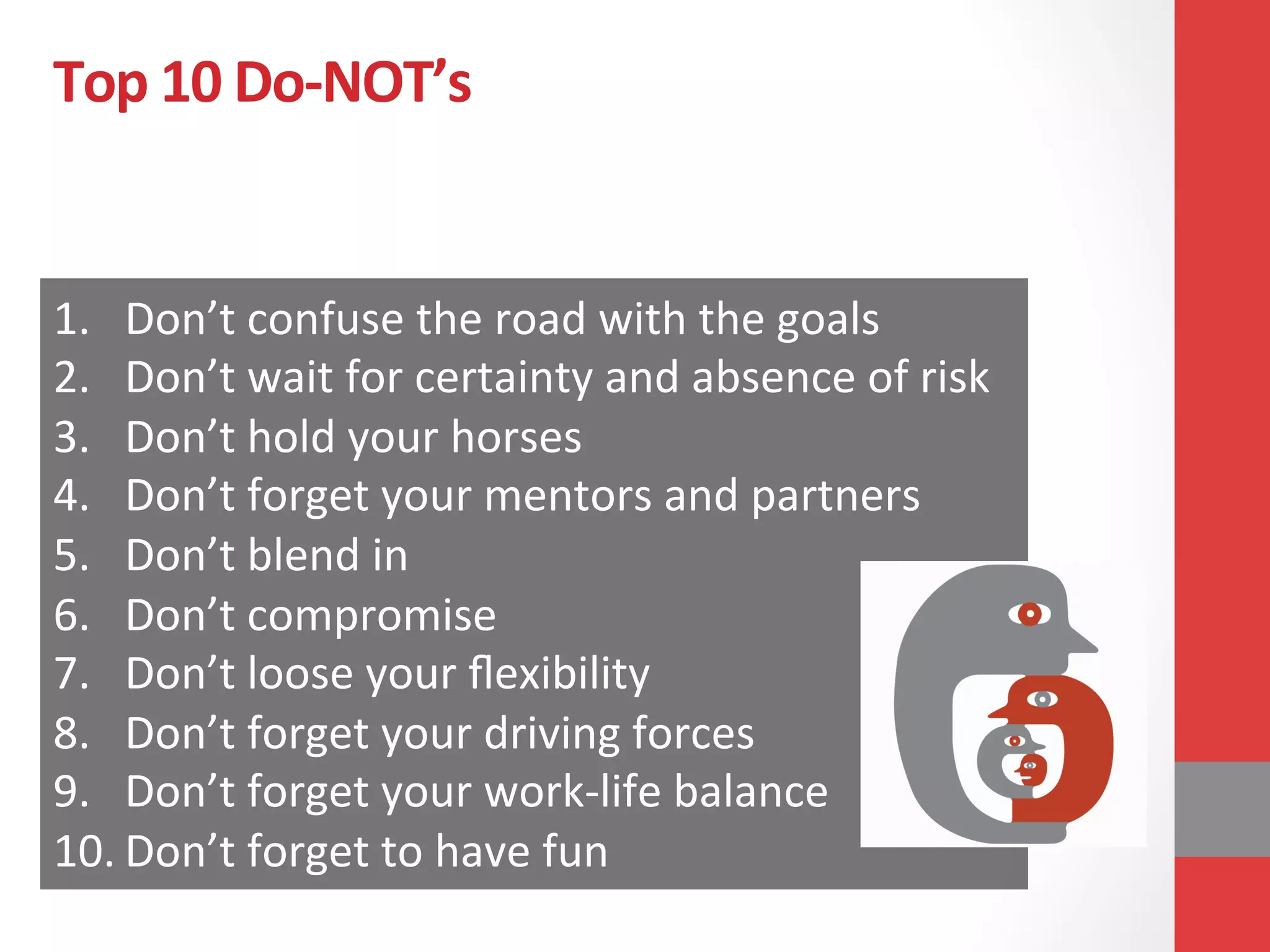 Top	
  10	
  Do-­‐NOT’s	
  
1.  Don’t	
  confuse	
  the	
  road	
  with	
  the	
  goals	
  
2.  Don’t	
  wait	
  for	
  certainty	
  and	
  absence	
  of	
  risk	
  
3.  Don’t	
  hold	
  your	
  horses	
  
4.  Don’t	
  forget	
  your	
  mentors	
  and	
  partners	
  
5.  Don’t	
  blend	
  in	
  
6.  Don’t	
  compromise	
  
7.  Don’t	
  loose	
  your	
  ﬂexibility	
  
8.  Don’t	
  forget	
  your	
  driving	
  forces	
  
9.  Don’t	
  forget	
  your	
  work-­‐life	
  balance	
  
10. Don’t	
  forget	
  to	
  have	
  fun	
  
 