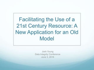 Facilitating the Use of a
21st Century Resource: A
New Application for an Old
Model
Josh Young
Data Integrity Conference
June 3, 2016
 