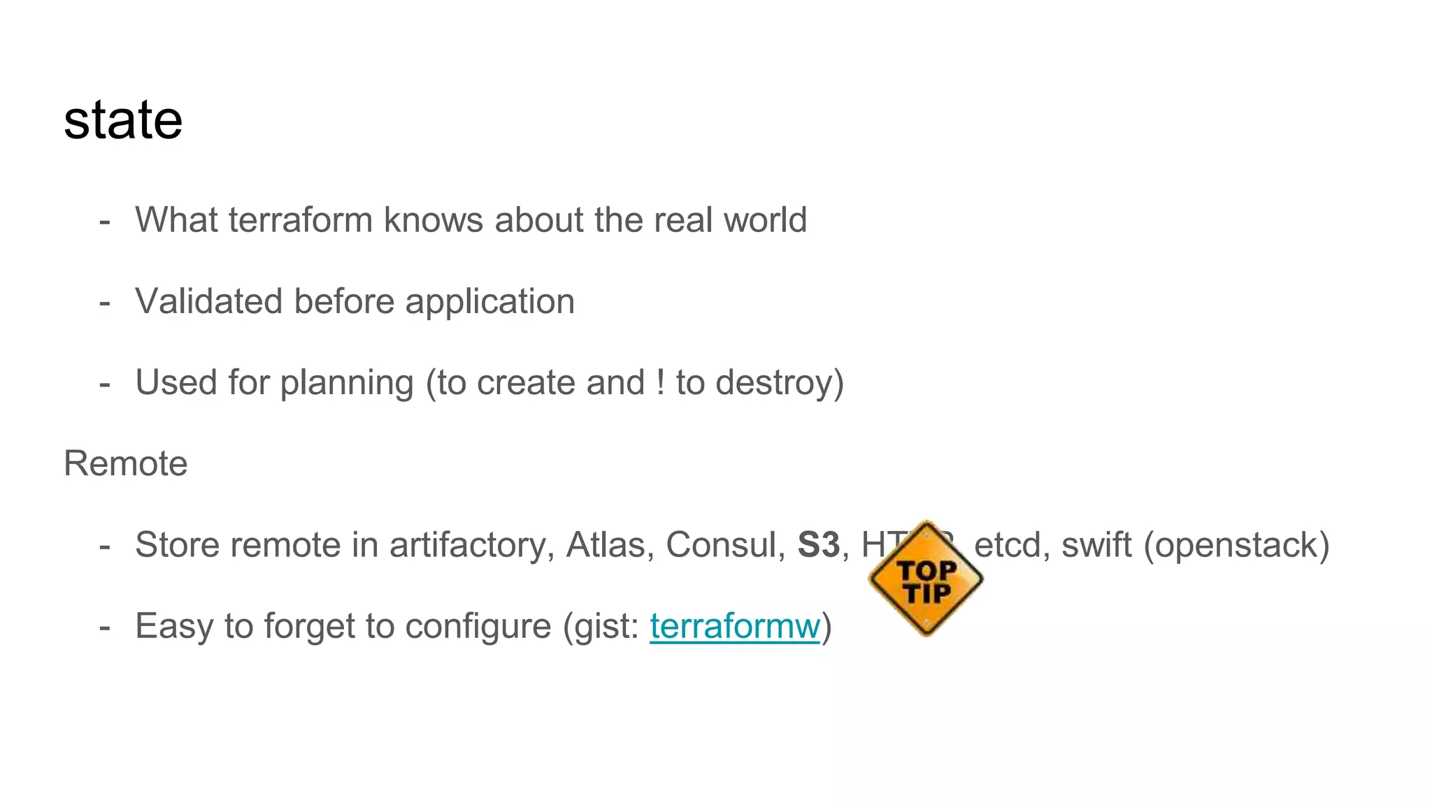 state
- What terraform knows about the real world
- Validated before application
- Used for planning (to create and ! to destroy)
Remote
- Store remote in artifactory, Atlas, Consul, S3, HTTP, etcd, swift (openstack)
- Easy to forget to configure (gist: terraformw)
 