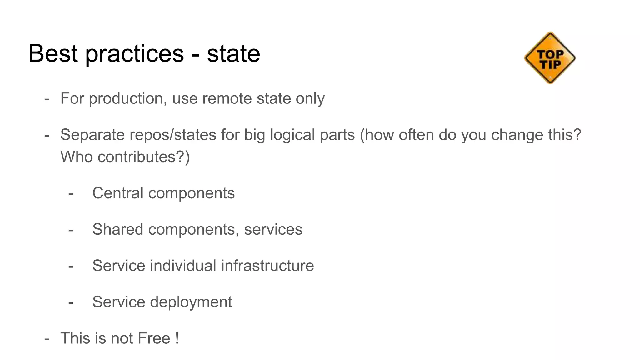 - For production, use remote state only
- Separate repos/states for big logical parts (how often do you change this?
Who contributes?)
- Central components
- Shared components, services
- Service individual infrastructure
- Service deployment
- This is not Free !
Best practices - state
 