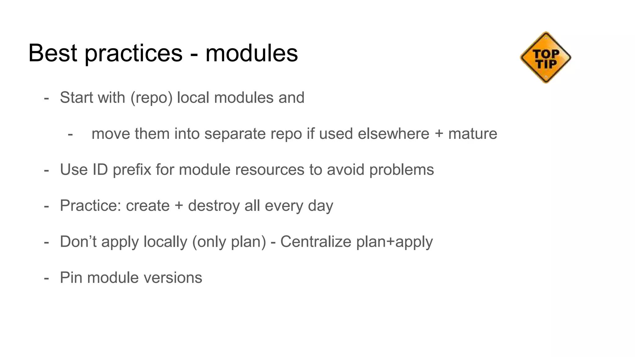 - Start with (repo) local modules and
- move them into separate repo if used elsewhere + mature
- Use ID prefix for module resources to avoid problems
- Practice: create + destroy all every day
- Don’t apply locally (only plan) - Centralize plan+apply
- Pin module versions
Best practices - modules
 