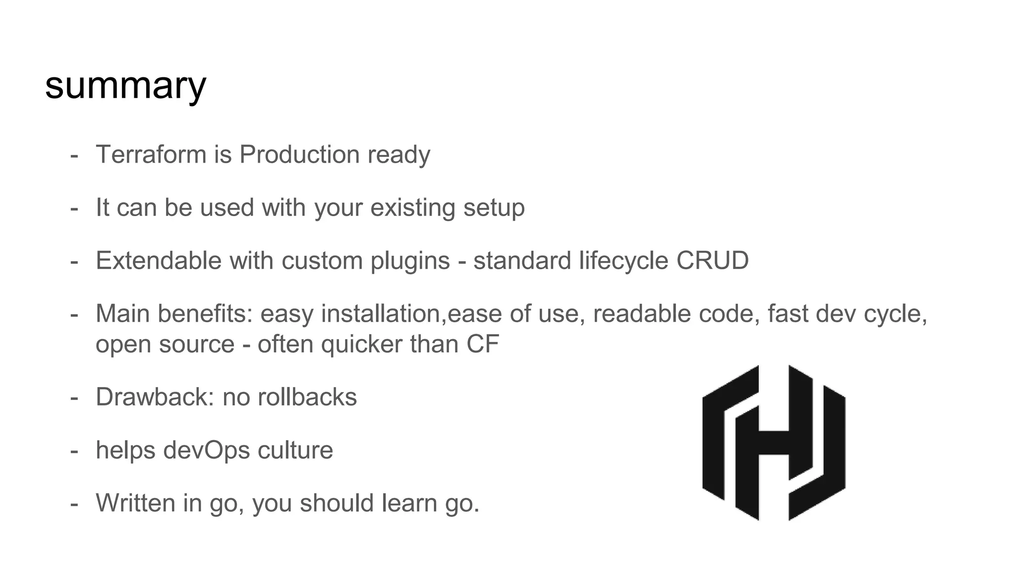 - Terraform is Production ready
- It can be used with your existing setup
- Extendable with custom plugins - standard lifecycle CRUD
- Main benefits: easy installation,ease of use, readable code, fast dev cycle,
open source - often quicker than CF
- Drawback: no rollbacks
- helps devOps culture
- Written in go, you should learn go.
summary
 