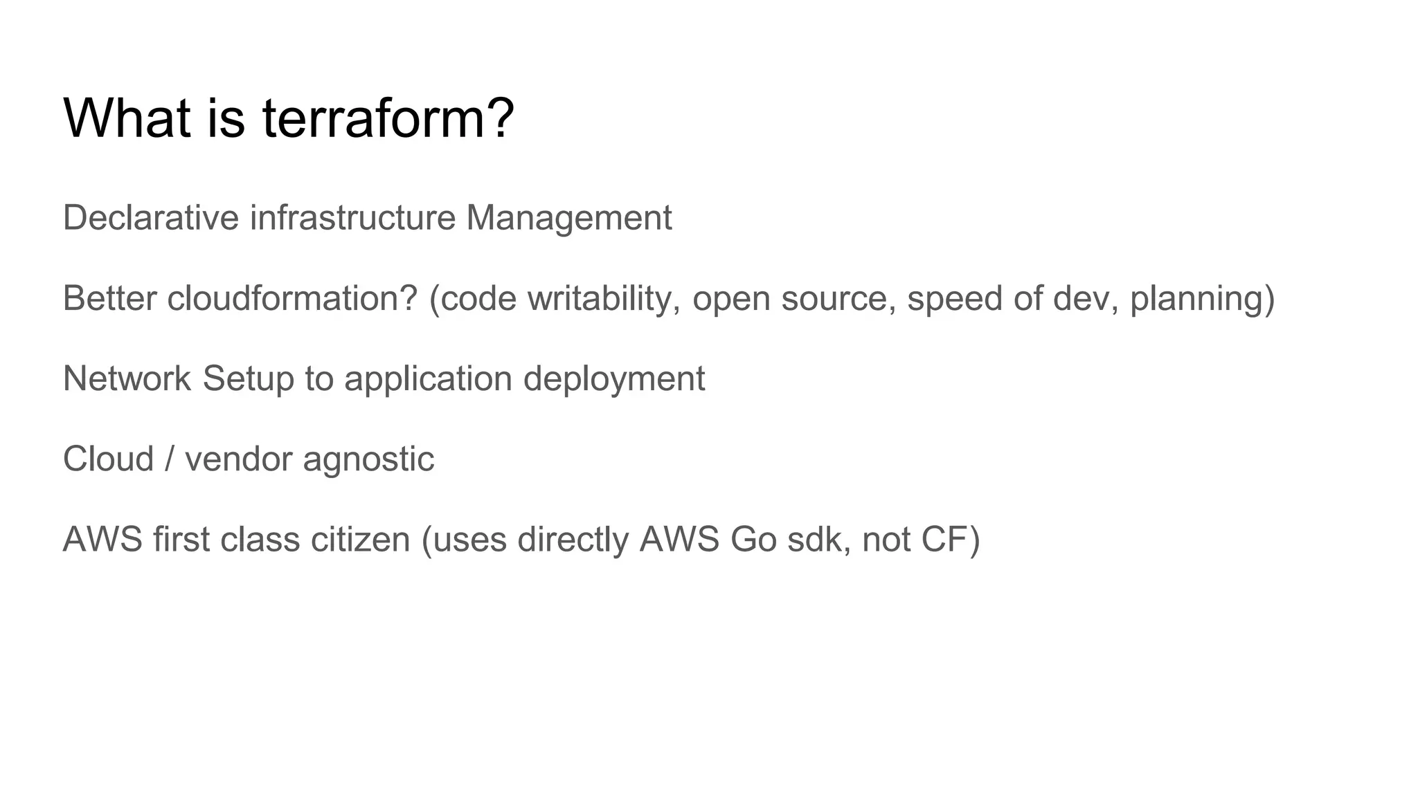 What is terraform?
Declarative infrastructure Management
Better cloudformation? (code writability, open source, speed of dev, planning)
Network Setup to application deployment
Cloud / vendor agnostic
AWS first class citizen (uses directly AWS Go sdk, not CF)
 