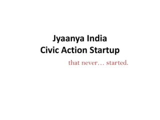 Jyaanya India
Civic Action Startup
that never… started.

 